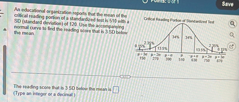 Save
An educational organization reports that the mean of the
critical reading portion of a standardized test is 510 with 
SD (standard deviation) of 120. Use the accompanying
normal curve to find the reading score that is 3 SD below
the mean.
B
The reading score that is 3 SD below the mean is □ .
(Type an integer or a decimal.)