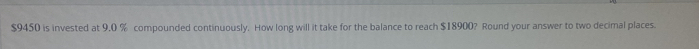 $9450 is invested at 9.0 % compounded continuously. How long will it take for the balance to reach $18900? Round your answer to two decimal places.