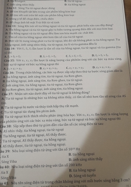 A. tia Rontgen. B. tia tử ngoại.
C. ánh sáng nhin thấy. D. tia hồng ngoại.
Câu 32: Sóng Tia tử ngoại được dùng
A. để tìm khuyết tật bên trong sản phẩm bằng kim loại
B. để tim vết nút trên bề mặt sản phẩm bằng kim loại
C. trong y tế để chụp điện, chiếu diện
D. để chụp ảnh bề mặt Trái Đất từ vệ tinh
Cầu 33: Sóng Khi nói về tia hồng ngoại và tia tử ngoại, phát biểu nào sau đây đúng?
A. Tia hồng ngoại và tia tử ngoại gây ra hiện tượng quang điện đối với mọi kim loại.
B. Tia hồng ngoại và tia tử ngoại đều làm ion hóa mạnh các chất khí.
C. Tần số của tia hồng ngoại nhỏ hơn tần số của tia tử ngoại.
D. Một vật bị nung nóng phát ra tia tử ngoại, khi đó vật không phát ra tia hồng ngoại. Tia
hồng ngoại, ánh sáng nhìn thấy, tia tử ngoại, tia X và tia gamma đều là
Câu 34: Với f_1,f_2,f_3 lần lượt là tần số của tia hồng ngoại, tia tử ngoại và tia gamma (tia
γ) thi
A. f_3>f_3>f_2. B. f_3>f_1>f_2. C. f_3>f_2>f_1. D. f_2>f_1>f_3.
Câu 35: Với E_1,E_2,E_3 lần lượt là năng lượng của phôtôn ứng với các bức xạ màu vàng,
bức xa tử ngoại và bức xa hồng ngoại thì
A. t_1>t_2>epsilon _3. B. varepsilon _2>varepsilon _3>varepsilon _1 C. varepsilon _2>varepsilon _1>varepsilon _3. D. varepsilon _3>varepsilon _1>varepsilon _2,
Câu 36: Trong chân không, các bức xạ được sắp xếp theo thứ tự bước sóng giảm dân là:
A. tia hồng ngoại, ánh sáng tím, tia tử ngoại, tia Rơn-ghen.
B. tia hồng ngoại, ánh sáng tím, tia Rơn-ghen, tia tử ngoại.
C. ánh sáng tím, tia hồng ngoại, tia tử ngoại, tia Rơn-ghen.
D. tía Rơn-ghen, tia tử ngoại, ánh sáng tím, tia hồng ngoại.
Cầu 37: Nhận xét nào dưới đây về tia tử ngoại là không đúng?
A. Tia tử ngoại là những bức xạ không nhìn thấy, có tần số nhỏ hơn tần số sóng của AS
tím.
B. Tia tử ngoại bị nước và thủy tính hấp thụ rất mạnh.
C. Tia tử ngoại tác dụng lên phim ảnh.
D. Tia tử ngoại kích thích nhiều phản ứng hóa học. Với E_1,E_2 , L3 lần lượt là năng lượng
của phôtôn ứng với các bức xạ màu vàng, bức xạ tử ngoại và bức xạ hồng ngoại thì
Cầu 38: Sắp xếp theo thứ tự giảm dần của tần số các sóng điện từ sau:
A. AS nhìn thấy, tia hồng ngoại, tia tử ngoại
B. Tia hồng ngoại, tia tử ngoại, AS thấy được.
C. Tia tử ngoại, AS thấy được, tia hồng ngoại.
D. AS thấy được, tia tử ngoại, tia hồng ngoại.
âu 39: Nêu loại sóng điện từ ứng với tần số 10^(18) Hz
tia X B. tia hồng ngoại
Sóng Viba D. ánh sáng nhìn thấy
âu 40: Nêu loại sóng điện từ ứng với tần số 200 kHz
tia X B. tia hồng ngoại
Sóng Viba D. Sóng vô tuyến
ău 41: Nêu tên sóng điện từ trong chân không ứng với mỗi bước sóng bằng 3 cm?
0396284089.