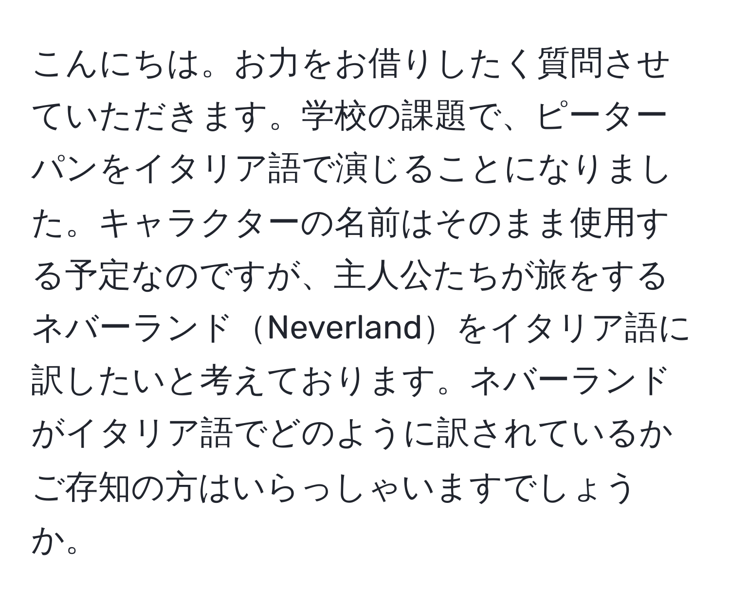 こんにちは。お力をお借りしたく質問させていただきます。学校の課題で、ピーターパンをイタリア語で演じることになりました。キャラクターの名前はそのまま使用する予定なのですが、主人公たちが旅をするネバーランドNeverlandをイタリア語に訳したいと考えております。ネバーランドがイタリア語でどのように訳されているかご存知の方はいらっしゃいますでしょうか。