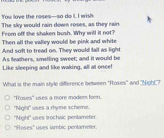 Read me
You love the roses—so do I. I wish
The sky would rain down roses, as they rain
From off the shaken bush. Why will it not?
Then all the valley would be pink and white
And soft to tread on. They would fall as light
As feathers, smelling sweet; and it would be
Like sleeping and like waking, all at once!
What is the main style difference between “Roses” and ''Night''?
“Roses” uses a more modern form.
“Night” uses a rhyme scheme.
“Night” uses trochaic pentameter.
“Roses” uses iambic pentameter.