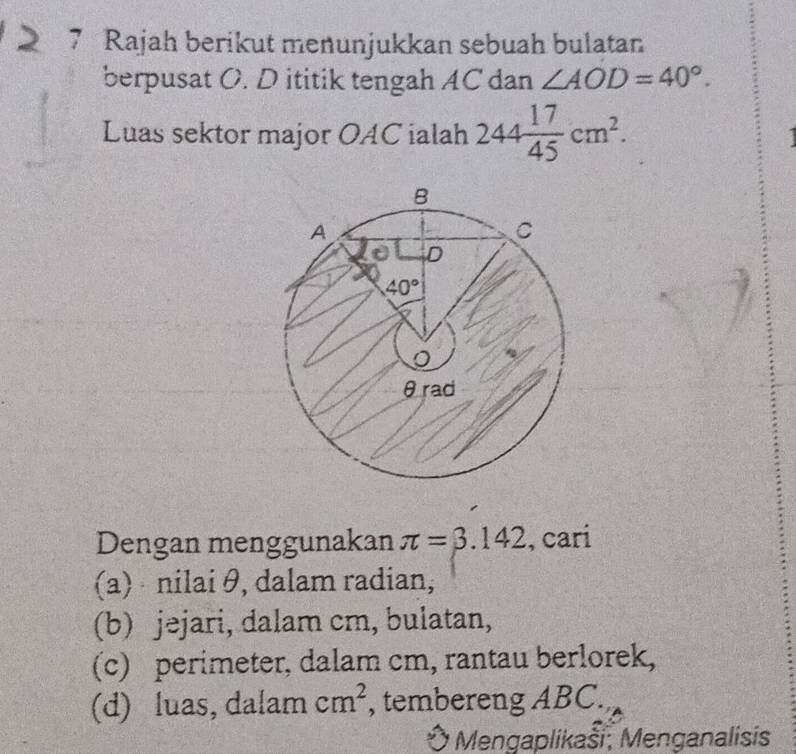 Rajah berikut menunjukkan sebuah bulatan
berpusat O. D ititik tengah AC dan ∠ AOD=40°.
Luas sektor major OAC ialah 244 17/45 cm^2.
Dengan menggunakan π =3.142 , cari
(a)  nilai θ, dalam radian,
(b) jəjari, dalam cm, bulatan,
(c) perimeter, dalam cm, rantau berlorek,
(d) luas, dalam cm^2 , tembereng ABC.
Mengaplikaši, Menganalisis