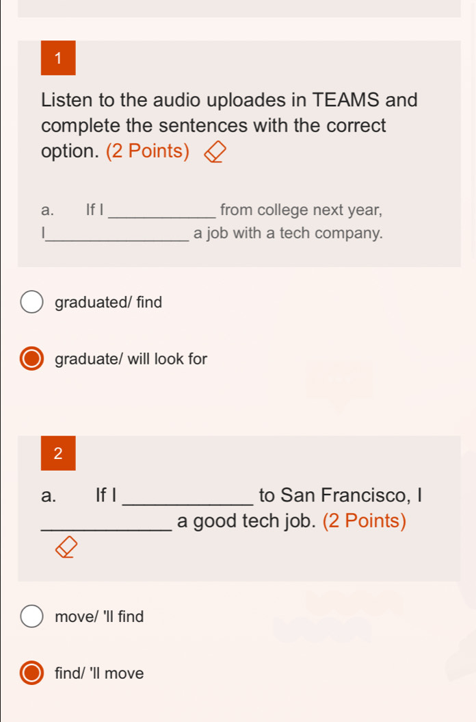 Listen to the audio uploades in TEAMS and
complete the sentences with the correct
option. (2 Points)
a. If I _from college next year,
_a job with a tech company.
graduated/ find
graduate/ will look for
2
a. If I _to San Francisco, I
_a good tech job. (2 Points)
move/ 'll find
find/ 'll move