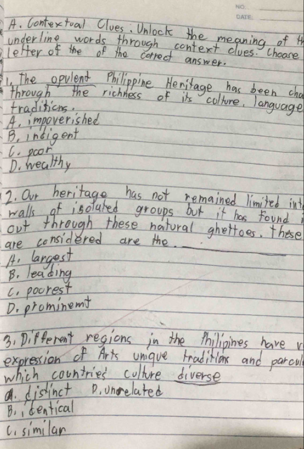 Contextual Clues: Unlock the meaning of H
underline words through context clues. choose
letter of the of the correct answer.
1. the opulend Philippine Henirage has been cha
through the richness of it colture, language
traditions.
A. impoverished
B, intigent
C. poor
D. healthy
2. Our heritage has not remained limited int
walls of isoluked groups but it has foundi
out through these natoral ghettoes. these
are considered are the
A, largest
_
B. leading
C. pocrest
D. prominem
3. Different regions in the thilipines have v
expression of Arts unique traditions and parcul
which countries culture diverse
a. distinct D. unrelated
B. identical
C. similar