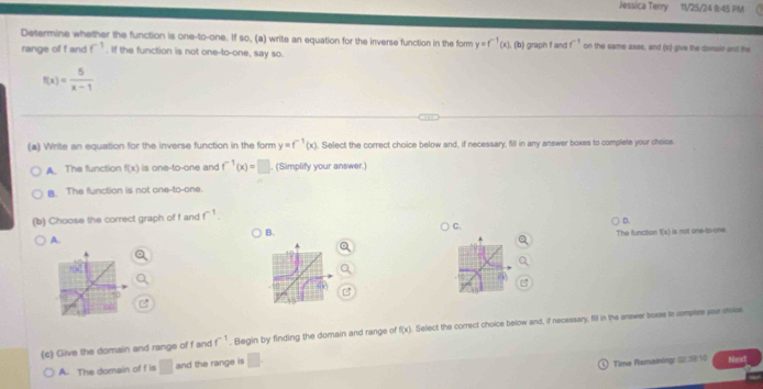 Jessica Terry 11/25/24 I:45 PM
Determine whether the function is one-to-one. If so, (a) write an equation for the inverse function in the form y=f^(-1)(x) , (b) graph f and f^(-1) on the same axes, and (c) give the damain and the
range of f and f^(-1). If the function is not one-to-one, say so.
f(x)= 5/x-1 
(a) Write an equation for the inverse function in the form y=f^(-1)(x). Select the correct choice below and, if necessary, fill in any answer boxss to complete your choics
A. The function f(x) is one-to-one and f^(-1)(x)=□. (Simplify your answer.)
B. The function is not one-to-one.
(b) Choose the correct graph of f and f^(-1)
C.
D.
B.
The function f(x) is not one-to-one.
A.
(c) Give the domain and range of f and f^(-1). Begin by finding the domain and range of f(x) Select the correct choice below and, if necessary, fill in the answer boxss to complies your moise
A. The domain of f is □ and the range is □. 
Time Remaining: G&:38:10 Nens