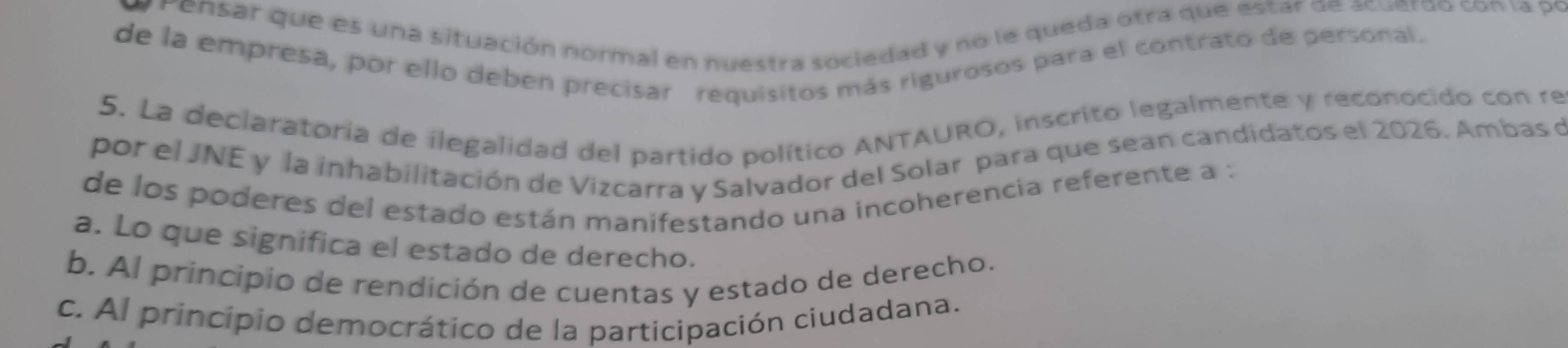 Pensar que es una situación normal en nuestra sociedad y no le queda otra que estar de acuerdo con la po
de la empresa, por ello deben precisar requisitos más rigurosos para el contrato de personal.
5. La declaratoria de ilegalidad del partido político ANTAURO, inscrito legalmente y reconocido con re
por el JNE y la inhabilitación de Vizcarra y Salvador del Solar para que sean candidatos el 2026. Ambas de
de los poderes del estado están manifestando una incoherencia referente a :
a. Lo que significa el estado de derecho.
b. Al principio de rendición de cuentas y estado de derecho.
c. Al principio democrático de la participación ciudadana.