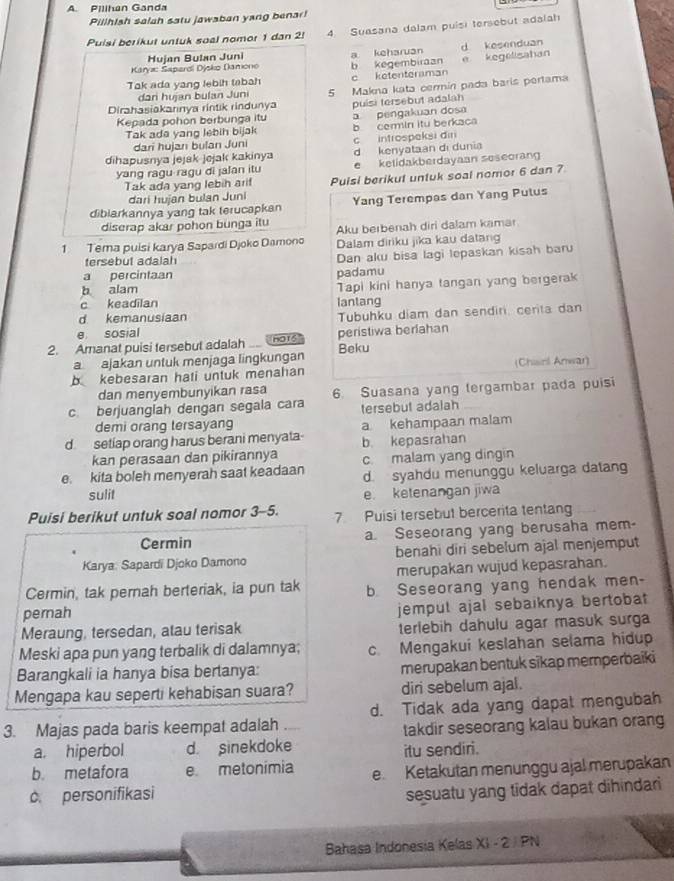 Pillhan Ganda
Pillhish salah satu jawaban yang benar!
Pulsi berikut untuk soal nomor 1 dan 2! 4 Suasana dalam puisi tersebut adalah
Karya: Sapardi Djsko (kamono Hujan Bulan Juni b kegembiraan a keharuan d kesenduan
Tak ada yang lebih tabah c ketenteraman e kegelisahan
Dirahasiakanınya rintik rindunya 5 Makna kata cermín pada baris pertama
dari hujan bulan Juni
Kepada pohon berbunga itu puísi tersebut adalah a pengakuan dosa
Tak ade yang lebih bijak b cermin itu berkaca
dari hujan bulan Juni
dihapusnya jejsk jejak kakinya c introspeksi din d kenyataan di dunia
yang ragu ragu di jalan itu e ketidakberdayaan seseoran
Tak ada yang lebih ari! Puisi berikut untuk soal nomor 6 dan 7
dari hujan bulan Juni
diblarkannya yang tak terucapkan Yang Terempas dan Yang Pulus
diserap akar pohon bunga itu Aku berbenah diri dalam kamar
1 Tema puisi karya Sapardi Djoko Damono Dalam diriku jika kau datang
tersebut adalah Dan aku bisa lagi lepaskan kisah baru
a percintaan
b alam padamu
c keadilan Tapi kini hanya tangan yang bergerak
d kemanusiaan lantang
e sosial Tubuhku diam dan sendiri, cerita dan
2. Amanat puisi tersebut adalah HO16 peristiwa berlahan Beku
a ajakan untuk menjaga lingkungan
b kebesaran hati untuk menahan (Chisnl Anwar)
dan menyembunyikan rasa
c. berjuanglah dengan segala cara 6. Suasana yang tergambar pada puisi
tersebut adalah
demi orang tersayang
d setiap orang harus berani menyata a kehampaan malam
kan perasaan dan pikirannya b kepasrahan
e. kita boleh menyerah saat keadaan c. malam yang dingin
d. syahdu menunggu keluarga datang
sulit e. ketenangan jiwa
Puisi berikut untuk soal nomor 3-5. 7 Puisi tersebut bercerita tentang
Cermin a Seseorang yang berusaha mem-
Karya: Sapardi Djoko Damono benahi diri sebelum ajal menjemput
merupakan wujud kepasrahan.
Cermin, tak pernah berteriak, ia pun tak
pernah b Seseorang yang hendak men-
Meraung, tersedan, atau terisak jempul ajal sebaiknya bertobat 
terlebih dahulu agar masuk surga
Meski apa pun yang terbalik di dalamnya; c. Mengakui keslahan selama hidup
Barangkali ia hanya bisa bertanya: merupakan bentuk sikap memperbaiki
Mengapa kau seperti kehabisan suara? diri sebelum ajal.
3. Majas pada baris keempat adalah d. Tidak ada yang dapal mengubah
a. hiperbol d sinekdoke takdir seseorang kalau bukan orang
itu sendiri.
b. metafora e metonímia
c. personifikasi e. Ketakutan menunggu ajal merupakan
sesuatu yang tidak dapat dihindar
Bahasa Indonesia Kelas XI - 2 /PN