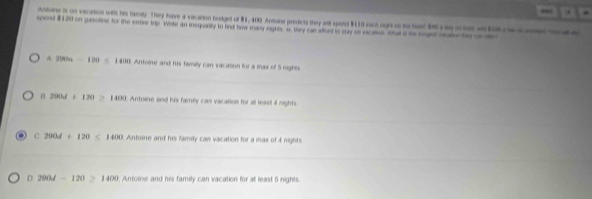 Antone is on vacation with his famlty. They have a vacation budget of $1, 400. Antoine predicte they wil spend $110 sach eights had t a e e ta c 
spod # 120 on pasoline for the entire trp. Write an inequality to find how mary rights. a they can afford to stay se vacasion Yhal a ho seged nal te o
A 290n-190≤ 1400 , Antoine and his family can vacation for a max of 5 nights
α 200.d+120 > 1400 Antoine and his family can vacation for at least 4 nights
C 290d+120≤ 1400 Antoine and his family can vacation for a max of 4 nights
D 200d-120≥ 1400; Antoine and his family can vacation for at least 5 nights.