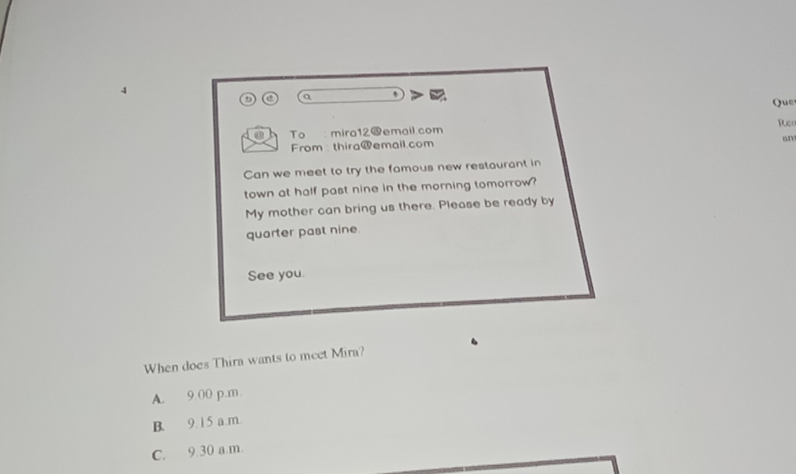 Que
Re
To mira12@email.com
an
From : thira@emall.com
Can we meet to try the famous new restaurant in
town at half past nine in the morning tomorrow?
My mother can bring us there. Please be ready by
quarter past nine.
See you.
When does Thira wants to meet Mira?
A. 9.00 p.m.
B. 9. 1 5 a.m
C. 9.30 a.m.