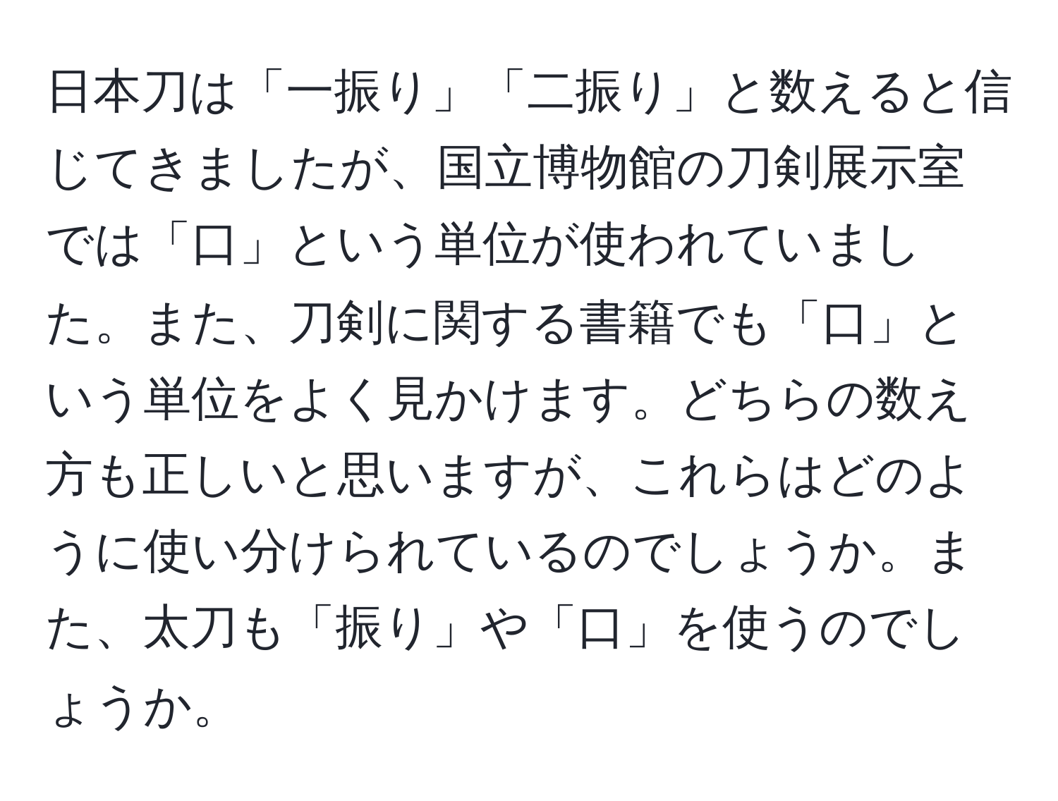 日本刀は「一振り」「二振り」と数えると信じてきましたが、国立博物館の刀剣展示室では「口」という単位が使われていました。また、刀剣に関する書籍でも「口」という単位をよく見かけます。どちらの数え方も正しいと思いますが、これらはどのように使い分けられているのでしょうか。また、太刀も「振り」や「口」を使うのでしょうか。