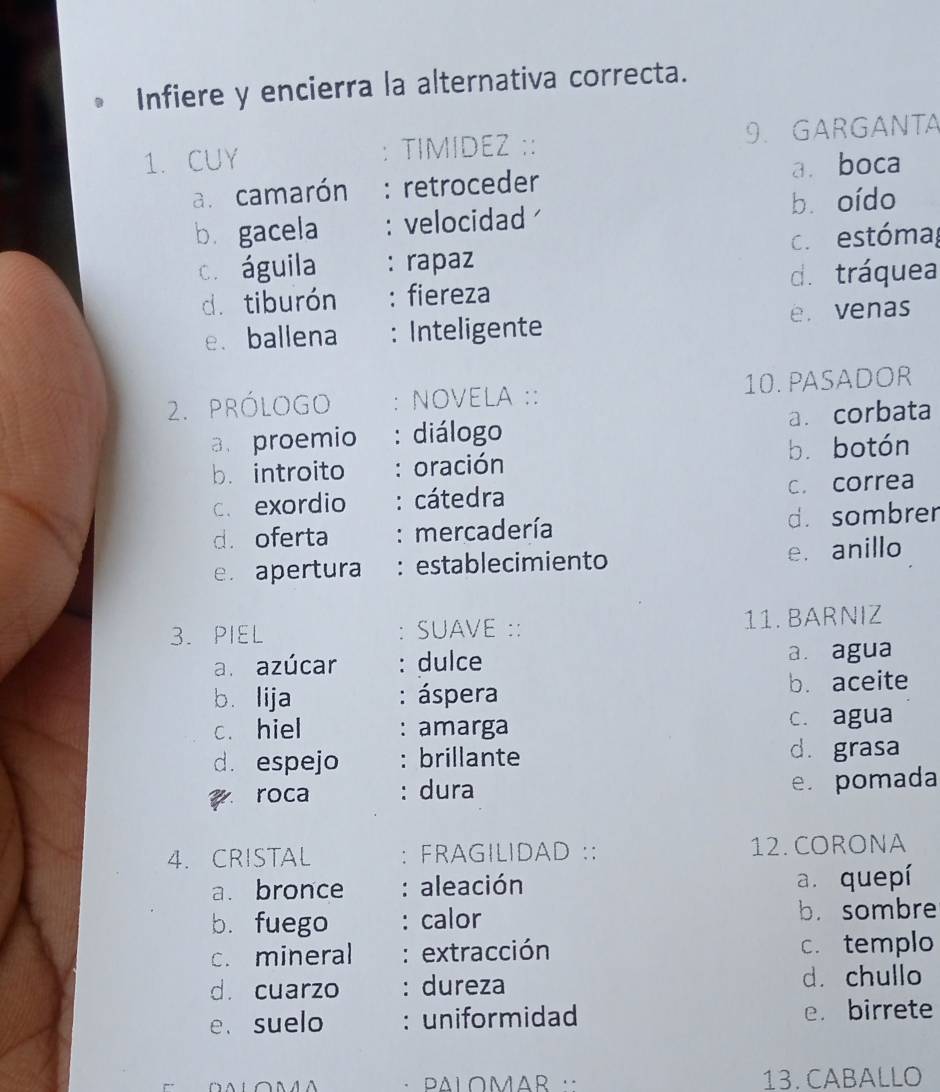 Infiere y encierra la alternativa correcta.
1.CUY TIMIDEZ :: 9. GARGANTA
a. camarón : retroceder a. boca
b. gacela : velocidad bù oído
c. águila : rapaz c.estómag
dī tiburón : fiereza d. tráquea
e. ballena : Inteligente e. venas
2. prólOGo NOVELA :: 10. PASADOR
a. proemio : diálogo a. corbata
b. introito : oración bù botón
c. exordio : cátedra c. correa
d. oferta : mercadería d. sombrer
e. apertura : establecimiento e. anillo
3. PIEL : SUAVE :: 11. BARNIZ
a. azúcar : dulce a. agua
b. lija : áspera b. aceite
c. hiel : amarga c. agua
d. espejo : brillante d. grasa
roca : dura
e. pomada
4. CRISTAL : FRAGILIDAD :: 12. CORONA
a. bronce : aleación a. quepí
b. fuego : calor b. sombre
c. mineral : extracción c. templo
d. cuarzo : dureza d. chullo
e.suelo : uniformidad e.birrete
13. CABALLO