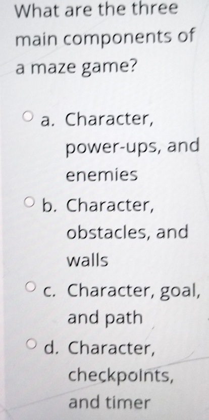 What are the three
main components of
a maze game?
a. Character,
power-ups, and
enemies
b. Character,
obstacles, and
walls
c. Character, goal,
and path
d. Character,
checkpoints,
and timer