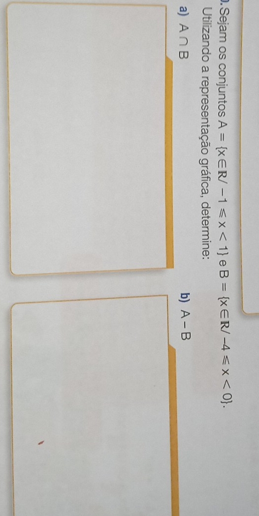 Sejam os conjuntos A= x∈ R/-1≤slant x<1 e B= x∈ R/-4≤slant x<0. 
Utilizando a representação gráfica, determine: 
a) A∩ B b) A-B