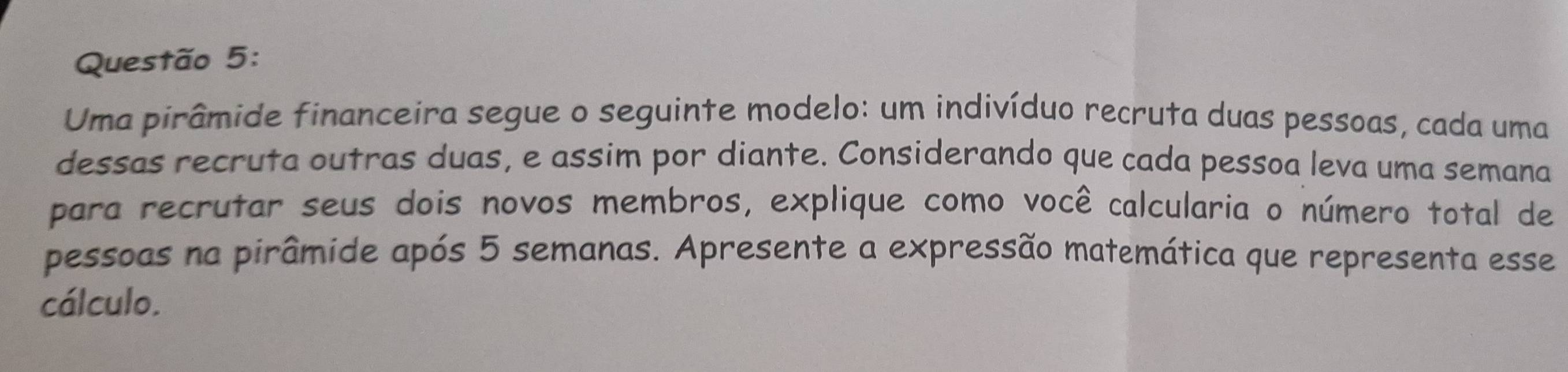 Uma pirâmide financeira segue o seguinte modelo: um indivíduo recruta duas pessoas, cada uma 
dessas recruta outras duas, e assim por diante. Considerando que cada pessoa leva uma semana 
para recrutar seus dois novos membros, explique como você calcularia o número total de 
pessoas na pirâmide após 5 semanas. Apresente a expressão matemática que representa esse 
cálculo.