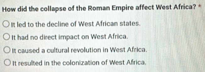 How did the collapse of the Roman Empire affect West Africa? *
It led to the decline of West African states.
It had no direct impact on West Africa.
It caused a cultural revolution in West Africa.
It resulted in the colonization of West Africa.