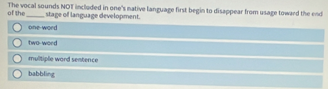 The vocal sounds NOT included in one's native language first begin to disappear from usage toward the end
of the_ stage of language development.
one-word
two-word
multiple word sentence
babbling