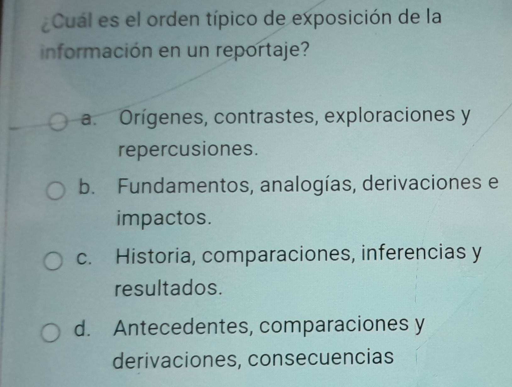 Cual es el orden típico de exposición de la
información en un reportaje?
a. Orígenes, contrastes, exploraciones y
repercusiones.
b. Fundamentos, analogías, derivaciones e
impactos.
c. Historia, comparaciones, inferencias y
resultados.
d. Antecedentes, comparaciones y
derivaciones, consecuencias