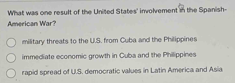 What was one result of the United States' involvement in the Spanish-
American War?
military threats to the U.S. from Cuba and the Philippines
immediate economic growth in Cuba and the Philippines
rapid spread of U.S. democratic values in Latin America and Asia