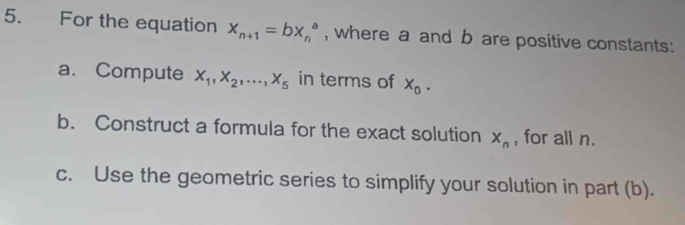 For the equation x_n+1=bx_n^(a , where a and b are positive constants: 
a. Compute X_1), X_2,..., X_5 in terms of X_0. 
b. Construct a formula for the exact solution X_n , for all n. 
c. Use the geometric series to simplify your solution in part (b).