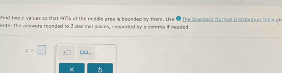 Find two z values so that 46% of the middle area is bounded by them. Use ●The Standard Normal Distribution Table an 
enter the answers rounded to 2 decimal places, separated by a comma if needed.
z=□ ± □ □,□,... 
×