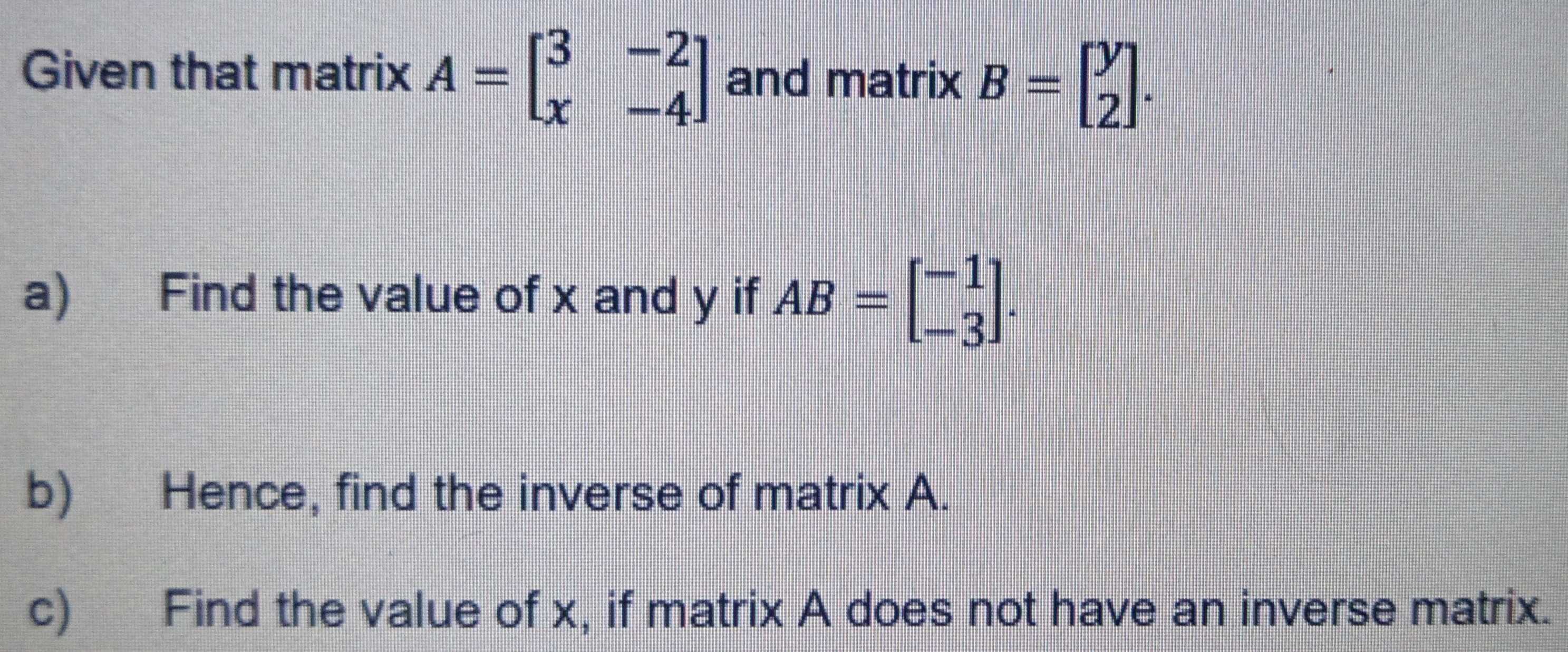 Given that matrix A=beginbmatrix 3&-2 x&-4endbmatrix and matrix B=beginbmatrix y 2endbmatrix. 
a) Find the value of x and y if AB=beginbmatrix -1 -3endbmatrix. 
b) Hence, find the inverse of matrix A.
c) Find the value of x, if matrix A does not have an inverse matrix.