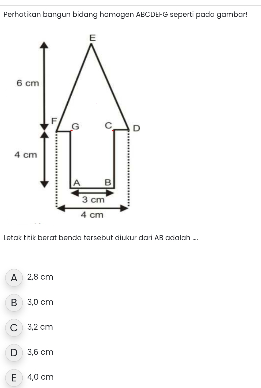 Perhatikan bangun bidang homogen ABCDEFG seperti pada gambar!
Letak titik berat benda tersebut diukur dari AB adalah ....
A 2,8 cm
B 3,0 cm
C 3,2 cm
D 3,6 cm
E 4,0 cm