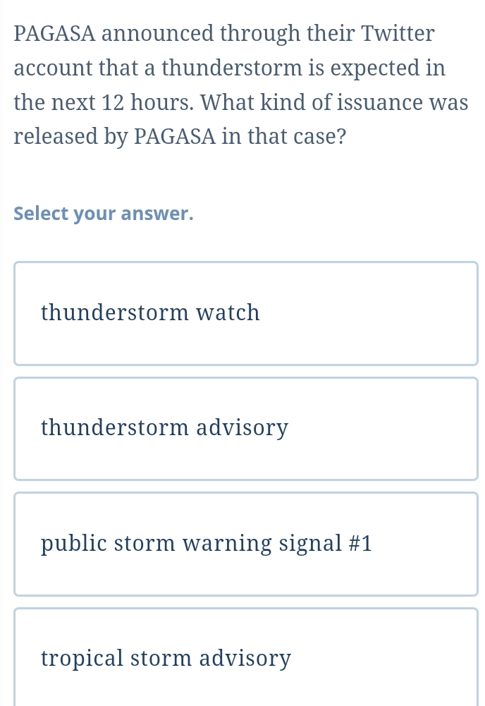 PAGASA announced through their Twitter
account that a thunderstorm is expected in
the next 12 hours. What kind of issuance was
released by PAGASA in that case?
Select your answer.
thunderstorm watch
thunderstorm advisory
public storm warning signal #1
tropical storm advisory