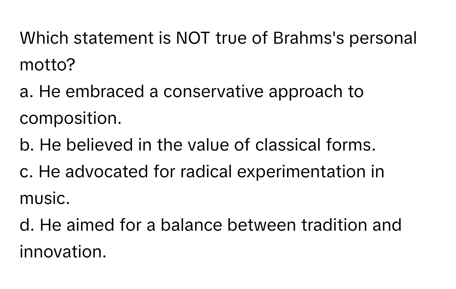 Which statement is NOT true of Brahms's personal motto?

a. He embraced a conservative approach to composition. 
b. He believed in the value of classical forms. 
c. He advocated for radical experimentation in music. 
d. He aimed for a balance between tradition and innovation.