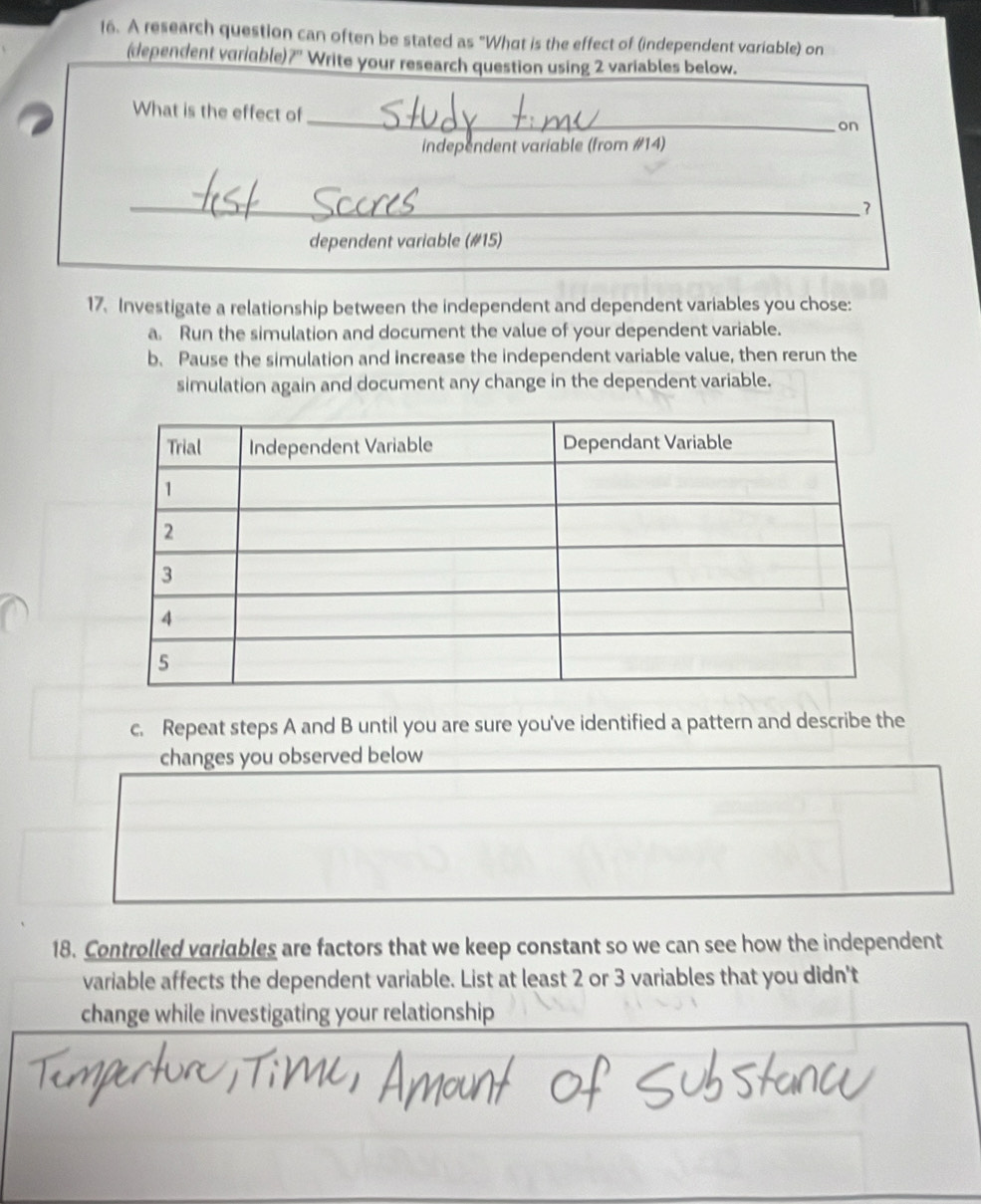 A research question can often be stated as "What is the effect of (independent variable) on 
(dependent variable)?'' Write your research question using 2 variables below. 
_ 
What is the effect of 
on 
independent variable (from #14) 
_7 
dependent variable (#15) 
17. Investigate a relationship between the independent and dependent variables you chose: 
a. Run the simulation and document the value of your dependent variable. 
b. Pause the simulation and increase the independent variable value, then rerun the 
simulation again and document any change in the dependent variable. 
c. Repeat steps A and B until you are sure you've identified a pattern and describe the 
changes you observed below 
18. Controlled variables are factors that we keep constant so we can see how the independent 
variable affects the dependent variable. List at least 2 or 3 variables that you didn't 
change while investigating your relationship