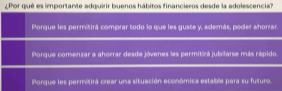 ¿Por qué es importante adquirir buenos hábitos financieros desde la adolescencia?
Porque les permitirá comprar todo lo que les guste y, además, poder ahorrar.
Porque comenzar a ahorrar desde jóvenes les permitirá jubilarse más rápido.
Porque les permitirá crear una situación económica estable para su futuro.