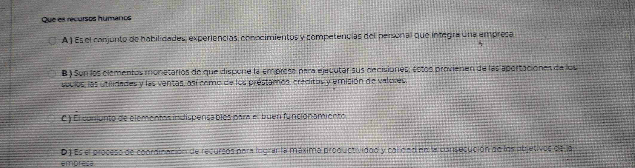 Que es recursos humanos
A ) Es el conjunto de habilidades, experiencias, conocimientos y competencias del personal que integra una empresa.
B ) Son los elementos monetarios de que dispone la empresa para ejecutar sus decisiones; éstos provienen de las aportaciones de los
socios, las utilidades y las ventas, así como de los préstamos, créditos y emisión de valores.
C ) El conjunto de elementos indispensables para el buen funcionamiento.
D ) Es el proceso de coordinación de recursos para lograr la máxima productividad y calidad en la consecución de los objetivos de la
empresa