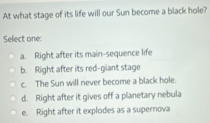 At what stage of its life will our Sun become a black hole?
Select one:
a. Right after its main-sequence life
b. Right after its red-giant stage
c. The Sun will never become a black hole.
d. Right after it gives off a planetary nebula
e. Right after it explodes as a supernova