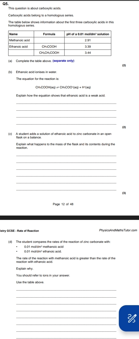 This question is about carboxylic acids. 
Carboxylic acids belong to a homologous series. 
The table below shows information about the first three carboxylic acids in this 
homologous series. 
(a) Complete the table above. (separate only) 
(2) 
(b) Ethanoic acid ionises in water. 
The equation for the reaction is:
CH_3COOH(aq)leftharpoons CH_3COO^-(aq)+H^+(aq)
Explain how the equation shows that ethanoic acid is a weak acid. 
_ 
_ 
_ 
_ 
(c) A student adds a solution of ethanoic acid to zinc carbonate in an open 
flask on a balance. 
Explain what happens to the mass of the flask and its contents during the 
reaction. 
_ 
_ 
_ 
_ 
_ 
_ 
(3) 
Page 12 of 48 
istry GCSE - Rate of Reaction Phy sic sAndMathsTutor. com 
(d) The student compares the rates of the reaction of zinc carbonate with:
0.01 mol/dm³ methanoic acid
0.01 mol/dm³ ethanoic acid. 
The rate of the reaction with methanoic acid is greater than the rate of the 
reaction with ethanoic acid. 
Explain why. 
You should refer to ions in your answer. 
Use the table above. 
_ 
_ 
_ 
_ 
_ 
_ 
_