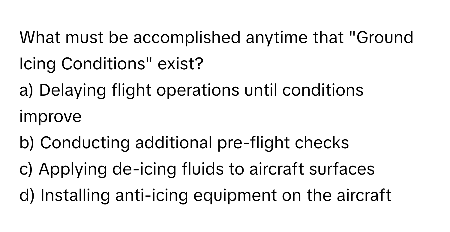 What must be accomplished anytime that "Ground Icing Conditions" exist?

a) Delaying flight operations until conditions improve 
b) Conducting additional pre-flight checks 
c) Applying de-icing fluids to aircraft surfaces 
d) Installing anti-icing equipment on the aircraft