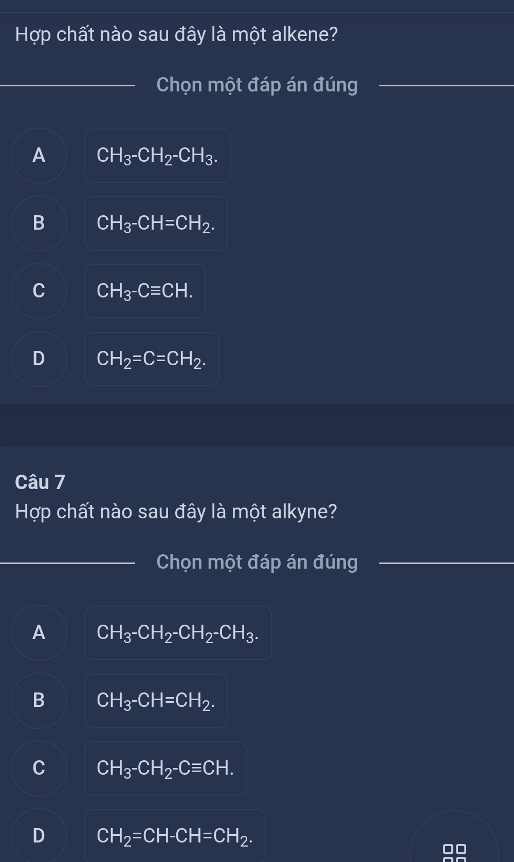 Hợp chất nào sau đây là một alkene?
_Chọn một đáp án đúng_
A CH_3^-CH_2^-CH_3.
B CH_3^-CH=CH_2^.
C CH_3^-Cequiv CH.
D CH_2=C=CH_2. 
Câu 7
Hợp chất nào sau đây là một alkyne?
_Chọn một đáp án đúng_
A CH_3^-CH_2^-CH_2^-CH_3^.
B CH_3^-CH=CH_2^.
C CH_3^-CH_2^-Cequiv CH.
D CH_2=CH-CH=CH_2.