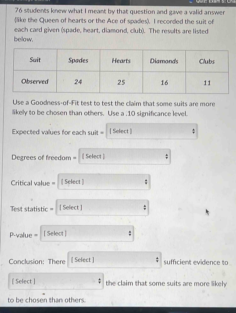 Exam 5: Cha 
76 students knew what I meant by that question and gave a valid answer 
(like the Queen of hearts or the Ace of spades). I recorded the suit of 
each card given (spade, heart, diamond, club). The results are listed 
below. 
Use a Goodness-of-Fit test to test the claim that some suits are more 
likely to be chosen than others. Use a . 10 signifcance level. 
Expected values for each suit = [ Select ] 
Degrees of freedom = [ Select ] 
Critical value = [ Select ] 
Test statistic = [ Select ] 
P-value = [ Select ] 
Conclusion: There [ Select ] sufficient evidence to 
[ Select ] the claim that some suits are more likely 
to be chosen than others.