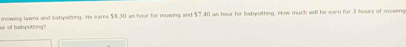 mowing lawns and babysitting. He earns $8.30 an hour for mowing and $7.40 an hour for babysitting. How much will he earn for 3 hours of mowing 
ur of babysitting?