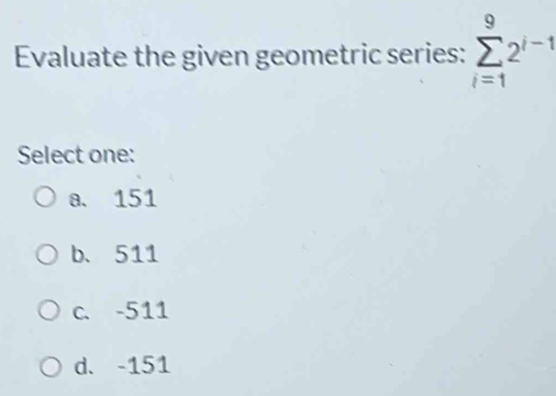 Evaluate the given geometric series: sumlimits _(i=1)^92^(i-1)
Select one:
a. 151
b、 511
c. -511
d. -151