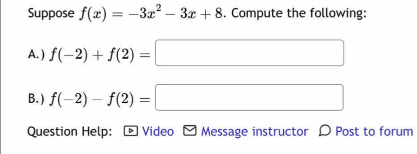 Suppose f(x)=-3x^2-3x+8. Compute the following: 
A. ) f(-2)+f(2)=□
B. ) f(-2)-f(2)=□
Question Help: - Video - Message instructor 〇 Post to forum