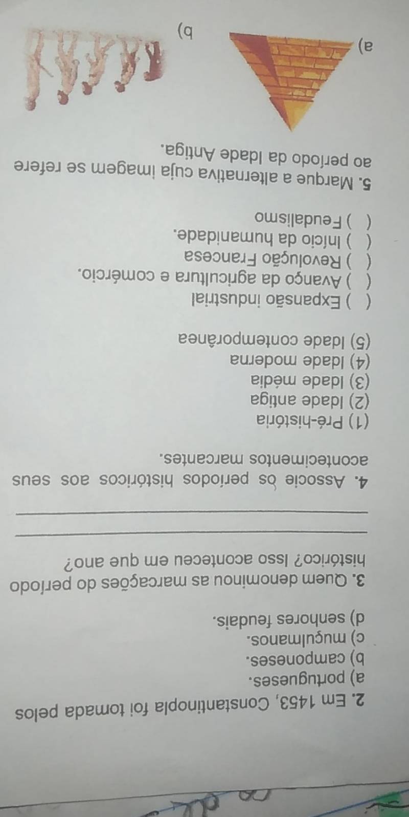 Em 1453, Constantinopla foi tomada pelos
a) portugueses.
b) camponeses.
c) muçulmanos.
d) senhores feudais.
3. Quem denominou as marcações do período
histórico? Isso aconteceu em que ano?
_
_
4. Associe os períodos históricos aos seus
acontecimentos marcantes.
(1) Pré-história
(2) Idade antiga
(3) Idade média
(4) Idade moderna
(5) Idade contemporânea
 ) Expansão industrial
( ) Avanço da agricultura e comércio.
 ) Revolução Francesa
( ) Início da humanidade.
 ) Feudalismo
5. Marque a alternativa cuja imagem se refere
ao período da Idade Antiga.
b)