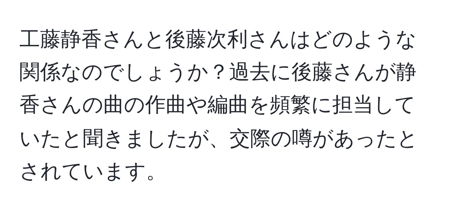 工藤静香さんと後藤次利さんはどのような関係なのでしょうか？過去に後藤さんが静香さんの曲の作曲や編曲を頻繁に担当していたと聞きましたが、交際の噂があったとされています。