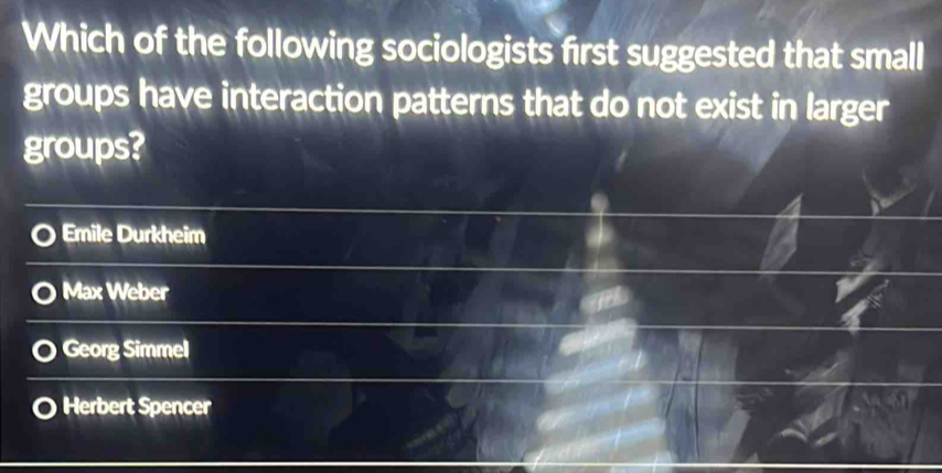 Which of the following sociologists first suggested that small
groups have interaction patterns that do not exist in larger
groups?
Emile Durkheim
Max Weber
Georg Simmel
Herbert Spencer