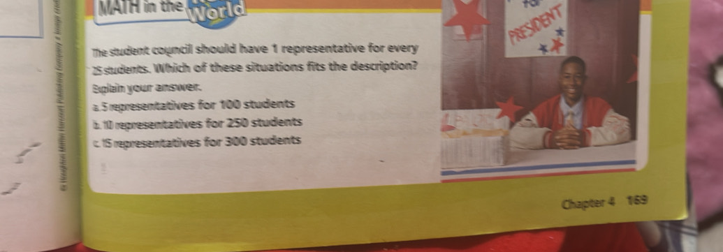 MATH in the World
PRESIDENT
The student council should have 1 representative for every
25 sludents. Which of these situations fits the description?
Eplain your answer.
a 5 representatives for 100 students
b. 10 representatives for 250 students
c. 15 representatives for 300 students
5
Chapter 4 169