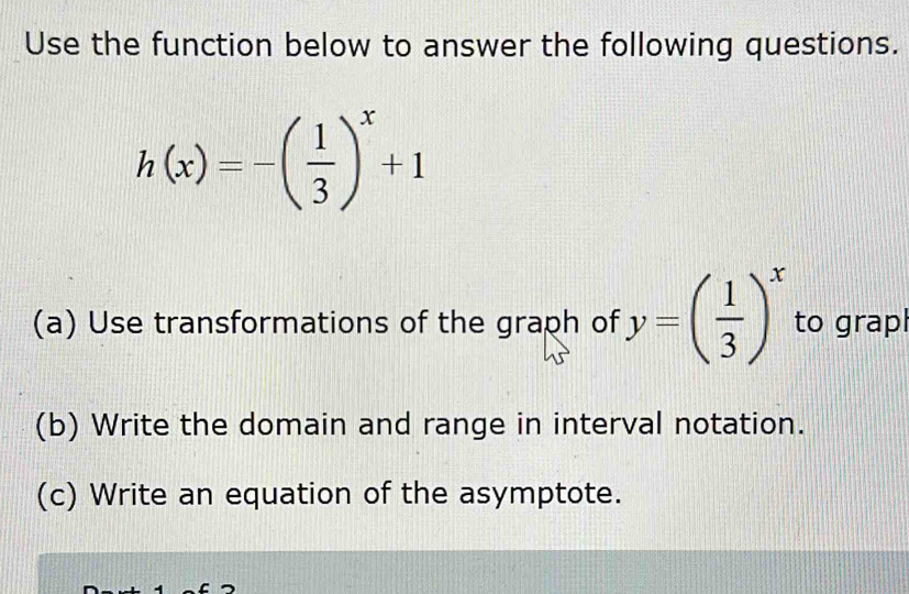 Use the function below to answer the following questions.
h(x)=-( 1/3 )^x+1
(a) Use transformations of the graph of y=( 1/3 )^x to grapl 
(b) Write the domain and range in interval notation. 
(c) Write an equation of the asymptote.