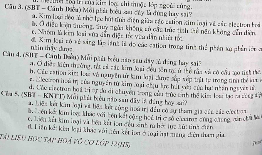 Electron hoa trị của kim loại chỉ thuộc lớp ngoài cùng.
Câu 3. (SBT - Cánh Diều) Mỗi phát biểu sau đây là đúng hay sai?
a. Kim loại dẻo là nhờ lực hút tĩnh điện giữa các cation kim loại và các electron hoá
b. Ở điều kiện thường, thuỷ ngân không có cấu trúc tinh thể nên không dẫn điện.
c. Nhôm là kim loại vừa dẫn điện tốt vừa dẫn nhiệt tốt.
d. Kim loại có vẻ sáng lấp lánh là do các cation trong tinh thể phản xạ phần lớn ca
nhìn thấy được.
Câu 4. (SBT - Cánh Diều) Mỗi phát biểu nào sau dây là đúng hay sai?
a. Ở điều kiện thường, tất cả các kim loại đều tồn tại ở thể rắn và có cấu tạo tinh thể.
b. Các cation kim loại và nguyên tử kim loại được sắp xếp trật tự trong tinh thể kim h
c. Electron hoá trị của nguyên tử kim loại chịu lực hút yếu của hạt nhân nguyên tử.
d. Các electron hoá trị tự do di chuyền trong cầu trúc tinh thể kim loại tạo ra dòng diệt
Câu 5. (SBT - KNTT) Mỗi phát biểu nào sau đây là đúng hay sai?
a. Liên kết kim loại và liên kết cộng hoá trị đều có sự tham gia của các electron.
b. Liên kết kim loại khác với liên kết cộng hoá trị ở số electron dùng chung, bản chất liên
c. Liên kết kim loại và liên kết ion đều sinh ra bởi lực hút tĩnh điện.
d. Liên kết kim loại khác với liên kết ion ở loại hạt mang điện tham gia.
tài liệU họC tập hOả Vô Cơ lớp 12(HS)
Trans