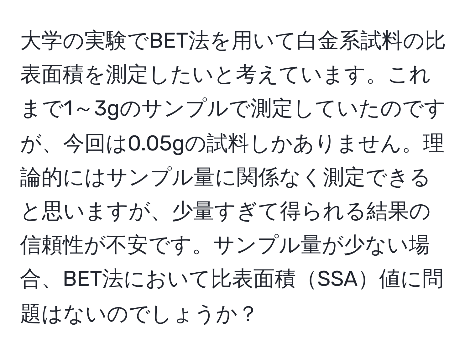 大学の実験でBET法を用いて白金系試料の比表面積を測定したいと考えています。これまで1～3gのサンプルで測定していたのですが、今回は0.05gの試料しかありません。理論的にはサンプル量に関係なく測定できると思いますが、少量すぎて得られる結果の信頼性が不安です。サンプル量が少ない場合、BET法において比表面積SSA値に問題はないのでしょうか？