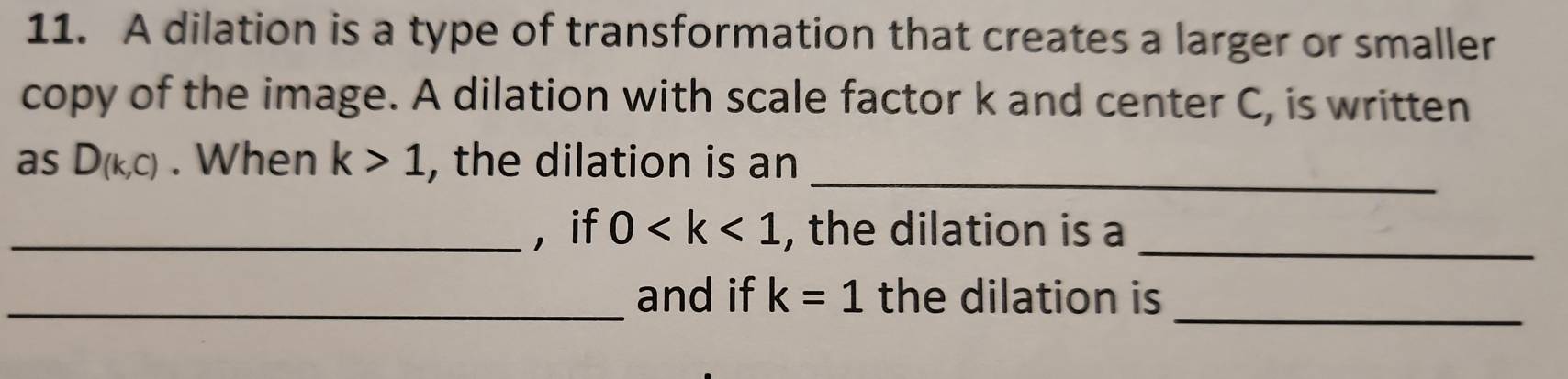 A dilation is a type of transformation that creates a larger or smaller 
copy of the image. A dilation with scale factor k and center C, is written 
_ 
as D(k,c). When k>1 , the dilation is an 
_,if 0 , the dilation is a_ 
_ 
_and if k=1 the dilation is