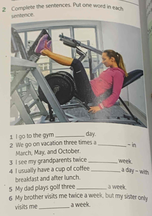 Complete the sentences. Put one word in each 
sentence. 
1 I go to the gym _ day. 
2 We go on vacation three times a_ 
- in 
March, May, and October. 
3 I see my grandparents twice _ week. 
4 I usually have a cup of coffee_ 
a day - with 
breakfast and after lunch. 
5 My dad plays golf three _a week. 
6 My brother visits me twice a week, but my sister only 
visits me _a week.