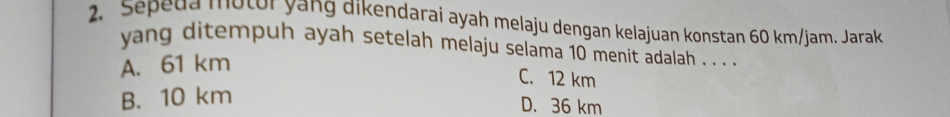 Sepeda motor yang dikendarai ayah melaju dengan kelajuan konstan 60 km/jam. Jarak
yang ditempuh ayah setelah melaju selama 10 menit adalah . . . .
A. 61 km
C. 12 km
B. 10 km
D. 36 km