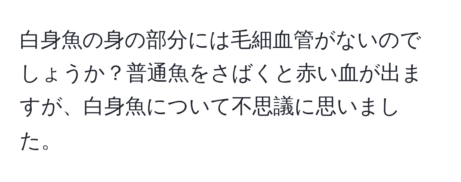 白身魚の身の部分には毛細血管がないのでしょうか？普通魚をさばくと赤い血が出ますが、白身魚について不思議に思いました。